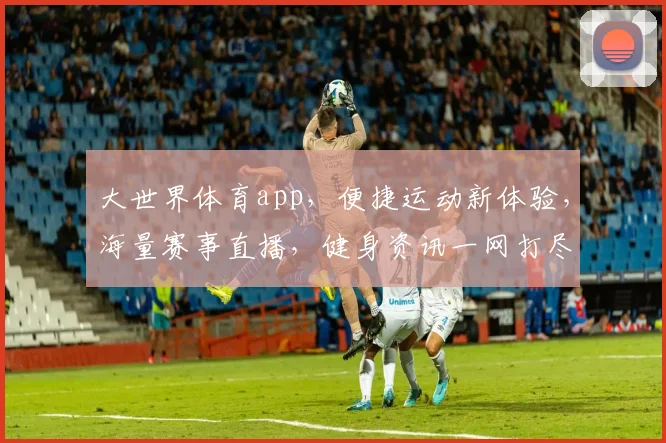 大世界体育app，便捷运动新体验，海量赛事直播，健身资讯一网打尽，健身达人必备