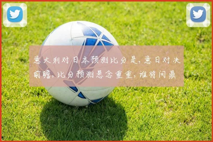 意大利对日本预测比分是,意日对决前瞻,比分预测悬念重重,谁将问鼎胜利