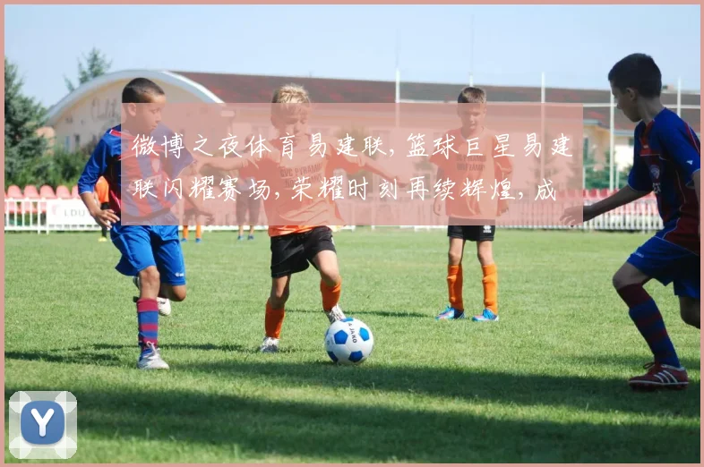 微博之夜体育易建联,篮球巨星易建联闪耀赛场,荣耀时刻再续辉煌,成就非凡
